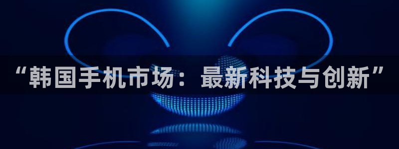 优贝娱乐平台注册资金多少：“韩国手机市场：最新科技与创新”